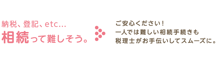 納税、登記、相続って難しそう。ご安心下さい！一人では難しい相続手続きも税理士がお手伝いしてスムーズに。